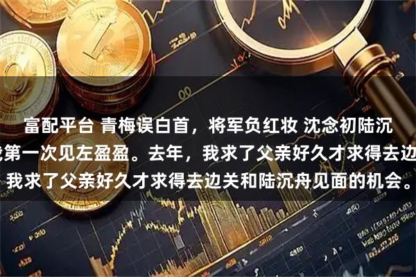 富配平台 青梅误白首，将军负红妆 沈念初陆沉舟左盈盈 其实这不是我第一次见左盈盈。去年，我求了父亲好久才求得去边关和陆沉舟见面的机会。