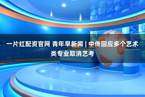 一片红配资官网 青年早新闻 | 中传回应多个艺术类专业取消艺考
