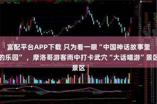 富配平台APP下载 只为看一眼“中国神话故事里的乐园” ，摩洛哥游客雨中打卡武穴“大话嘻游”景区
