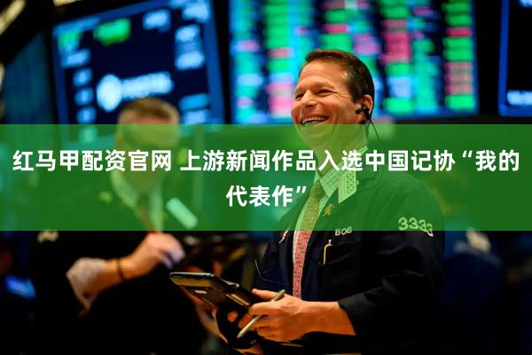 红马甲配资官网 上游新闻作品入选中国记协“我的代表作”